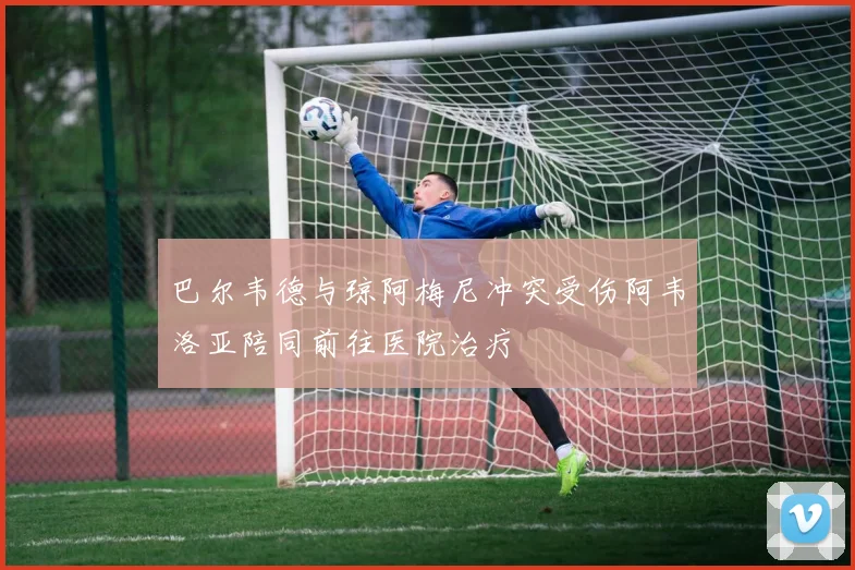 巴尔韦德与琼阿梅尼冲突受伤阿韦洛亚陪同前往医院治疗