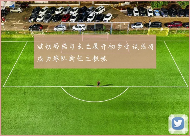 波切蒂诺与米兰展开初步会谈或将成为球队新任主教练