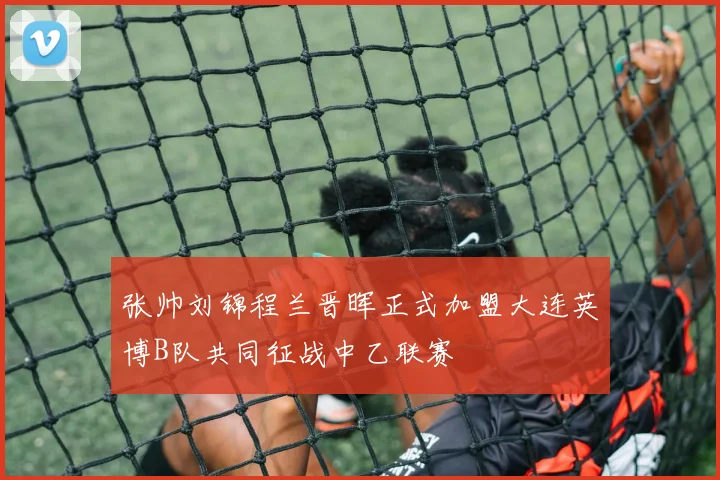 张帅刘锦程兰晋晖正式加盟大连英博B队共同征战中乙联赛
